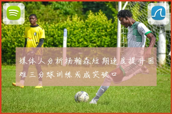 媒体人分析杨瀚森短期速度提升困难三分球训练或成突破口