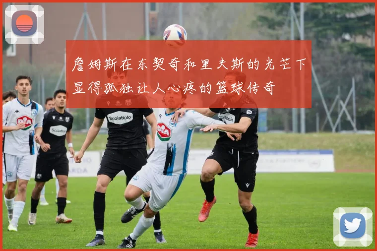 詹姆斯在东契奇和里夫斯的光芒下显得孤独让人心疼的篮球传奇