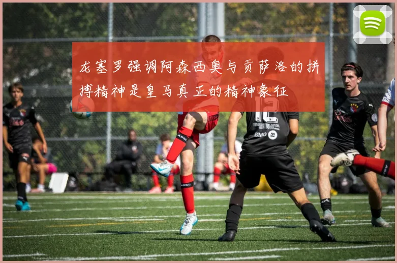 龙塞罗强调阿森西奥与贡萨洛的拼搏精神是皇马真正的精神象征