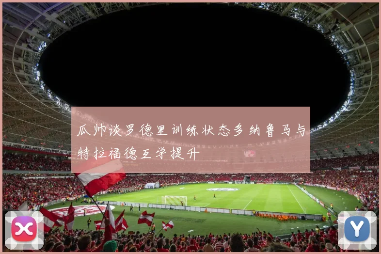 瓜帅谈罗德里训练状态多纳鲁马与特拉福德互学提升
