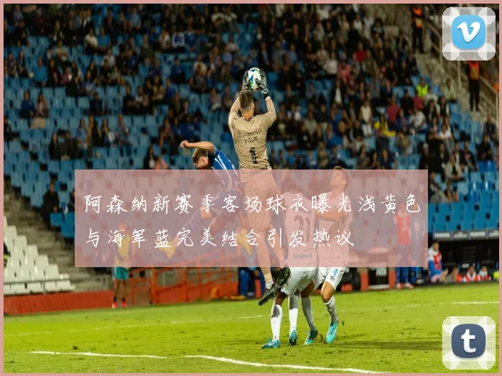 阿森纳新赛季客场球衣曝光浅黄色与海军蓝完美结合引发热议