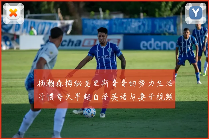 杨瀚森揭秘克里斯哥哥的努力生活习惯每天早起自学英语与妻子视频通话