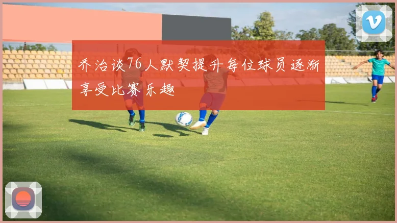 乔治谈76人默契提升每位球员逐渐享受比赛乐趣