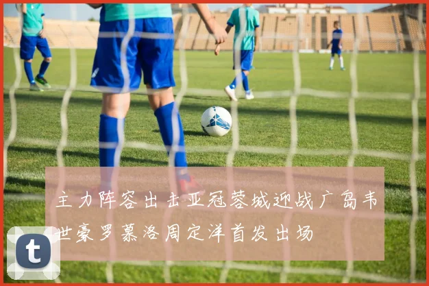 主力阵容出击亚冠蓉城迎战广岛韦世豪罗慕洛周定洋首发出场