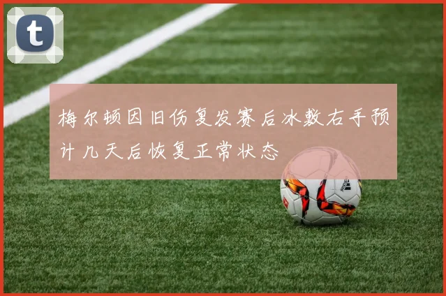 梅尔顿因旧伤复发赛后冰敷右手预计几天后恢复正常状态