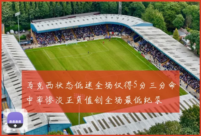 马克西状态低迷全场仅得5分三分命中率惨淡正负值创全场最低纪录