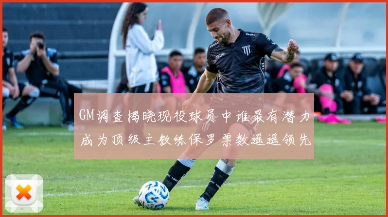 GM调查揭晓现役球员中谁最有潜力成为顶级主教练保罗票数遥遥领先