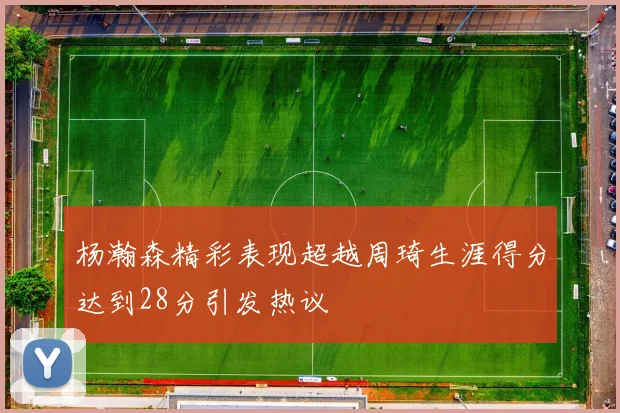 杨瀚森精彩表现超越周琦生涯得分达到28分引发热议