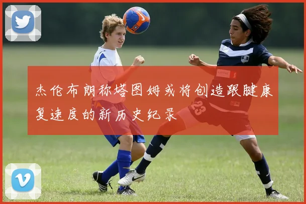 杰伦布朗称塔图姆或将创造跟腱康复速度的新历史纪录