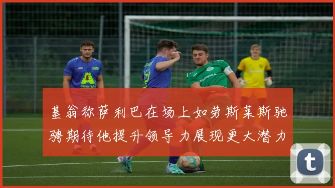 基翁称萨利巴在场上如劳斯莱斯驰骋期待他提升领导力展现更大潜力