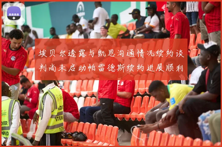 埃贝尔透露与凯恩沟通情况续约谈判尚未启动帕雷德斯续约进展顺利