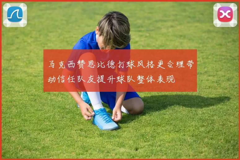 马克西赞恩比德打球风格更合理带动信任队友提升球队整体表现