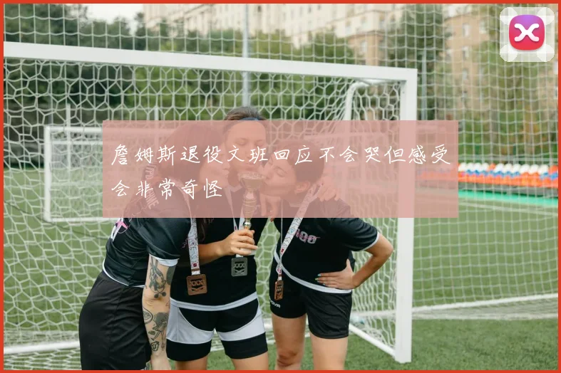 詹姆斯退役文班回应不会哭但感受会非常奇怪