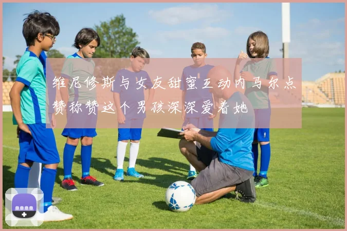 维尼修斯与女友甜蜜互动内马尔点赞称赞这个男孩深深爱着她