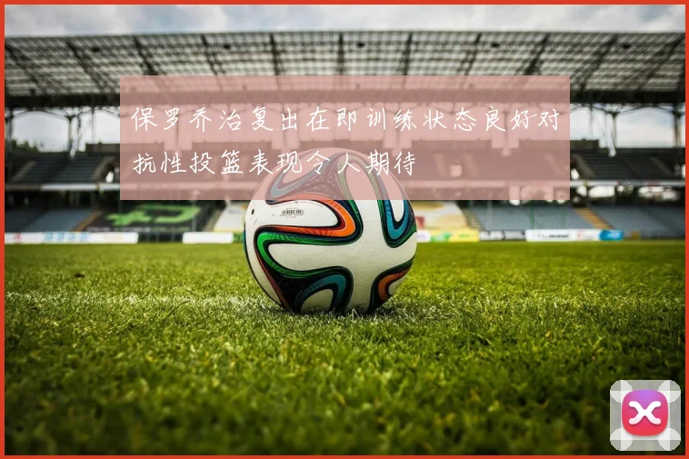 保罗乔治复出在即训练状态良好对抗性投篮表现令人期待