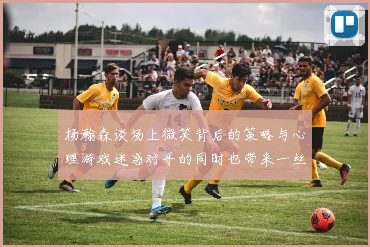 杨瀚森谈场上微笑背后的策略与心理游戏迷惑对手的同时也带来一丝嘲讽