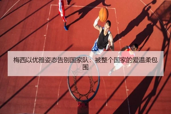 梅西以优雅姿态告别国家队：被整个国家的爱温柔包围 - dafabet